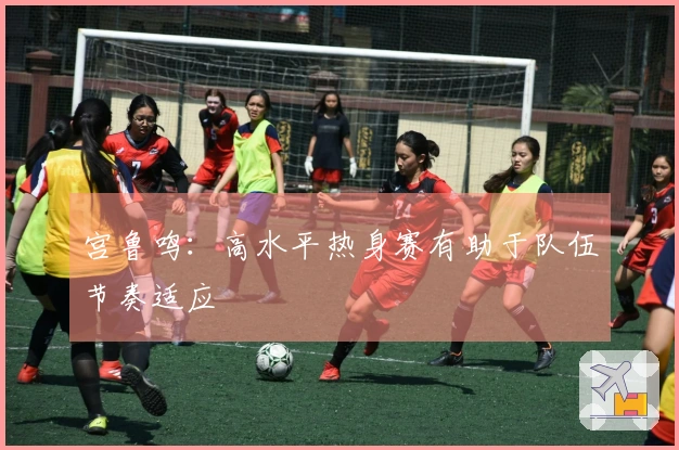 宫鲁鸣：高水平热身赛有助于队伍节奏适应