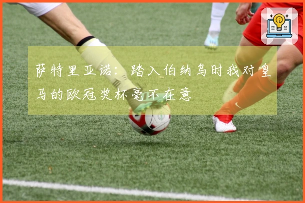 萨特里亚诺：踏入伯纳乌时我对皇马的欧冠奖杯毫不在意