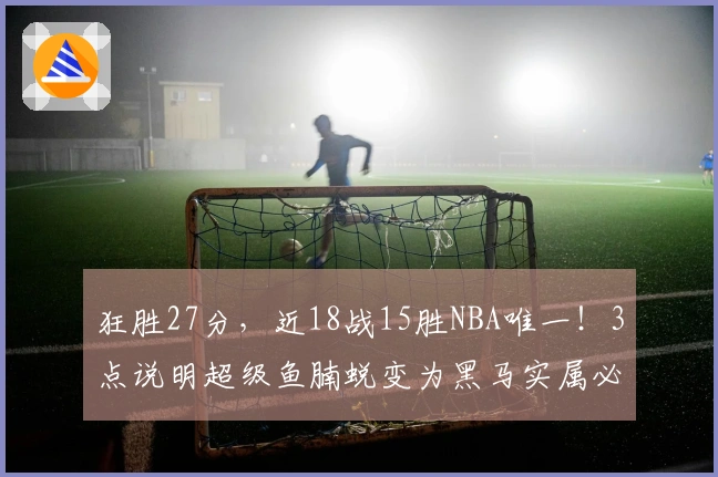 狂胜27分，近18战15胜NBA唯一！3点说明超级鱼腩蜕变为黑马实属必然