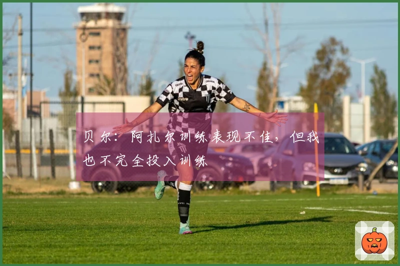 贝尔：阿扎尔训练表现不佳，但我也不完全投入训练