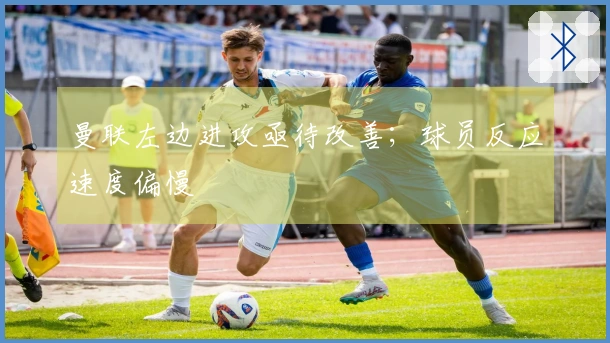曼联左边进攻亟待改善；球员反应速度偏慢