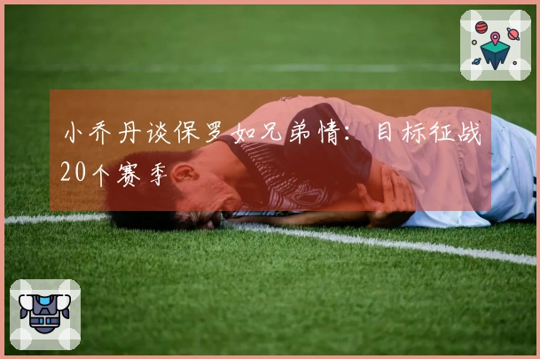 小乔丹谈保罗如兄弟情：目标征战20个赛季