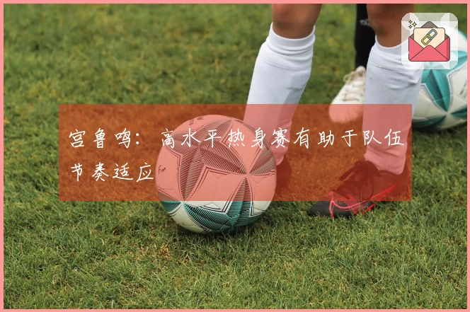 宫鲁鸣：高水平热身赛有助于队伍节奏适应