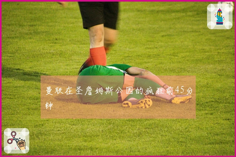 曼联在圣詹姆斯公园的疯狂前45分钟