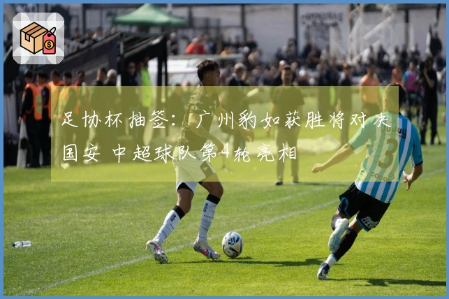 足协杯抽签：广州豹如获胜将对决国安 中超球队第4轮亮相