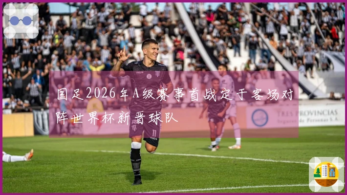 国足2026年A级赛事首战定于客场对阵世界杯新晋球队