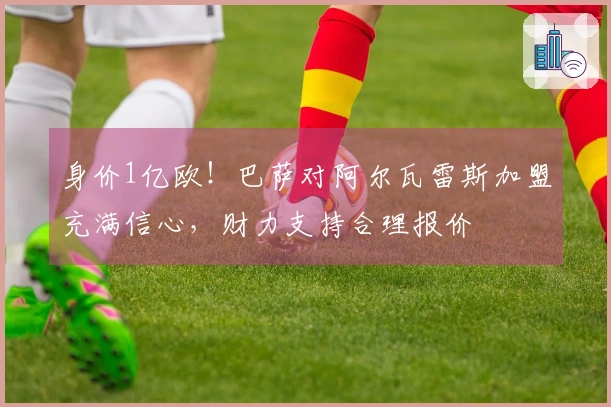 身价1亿欧！巴萨对阿尔瓦雷斯加盟充满信心，财力支持合理报价