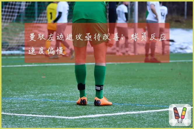 曼联左边进攻亟待改善；球员反应速度偏慢