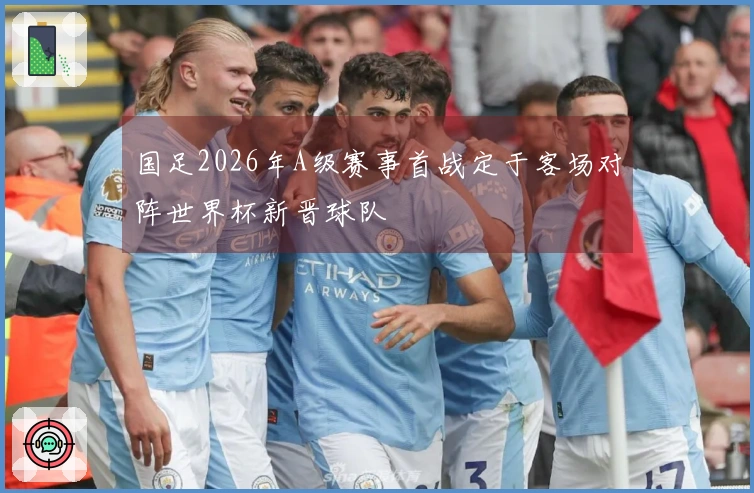 国足2026年A级赛事首战定于客场对阵世界杯新晋球队