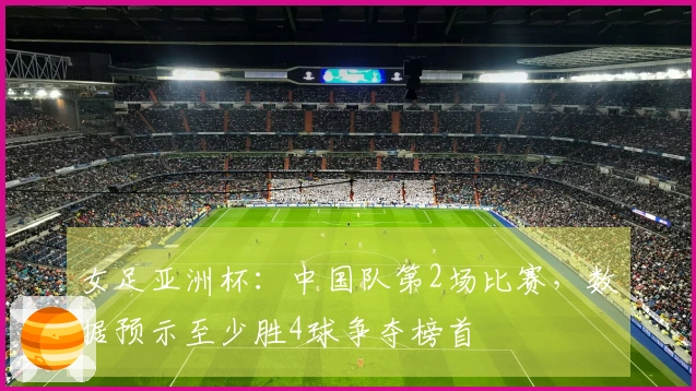 女足亚洲杯：中国队第2场比赛，数据预示至少胜4球争夺榜首
