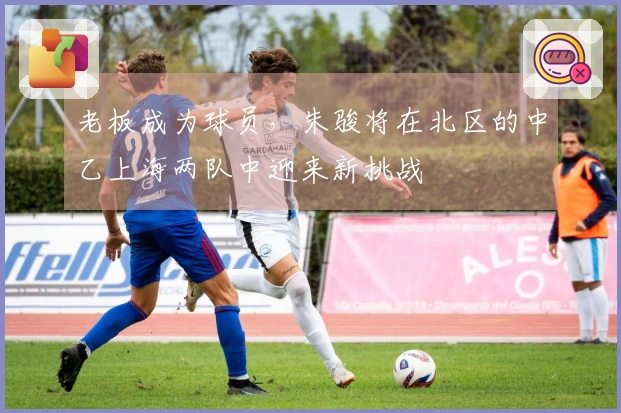 老板成为球员，朱骏将在北区的中乙上海两队中迎来新挑战