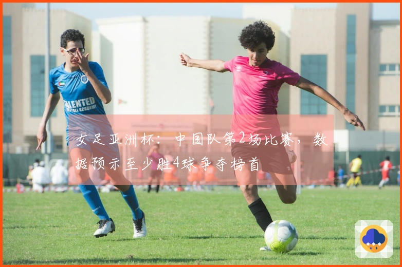 女足亚洲杯：中国队第2场比赛，数据预示至少胜4球争夺榜首