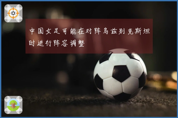 中国女足可能在对阵乌兹别克斯坦时进行阵容调整