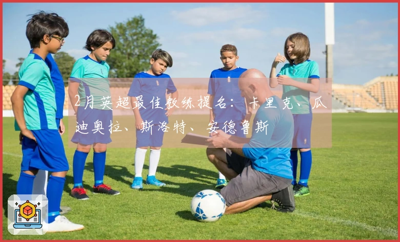 2月英超最佳教练提名：卡里克、瓜迪奥拉、斯洛特、安德鲁斯