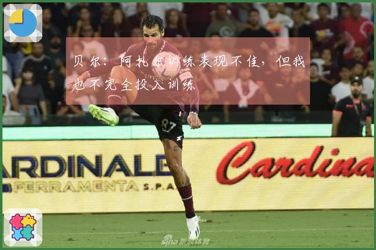 贝尔：阿扎尔训练表现不佳，但我也不完全投入训练