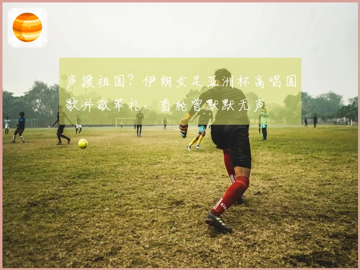 声援祖国？伊朗女足亚洲杯高唱国歌并敬军礼，首轮曾默默无声