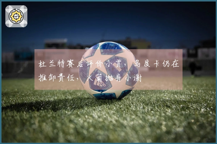 杜兰特赛后评价小贾，乌度卡仍在推卸责任，火箭抛弃小谢