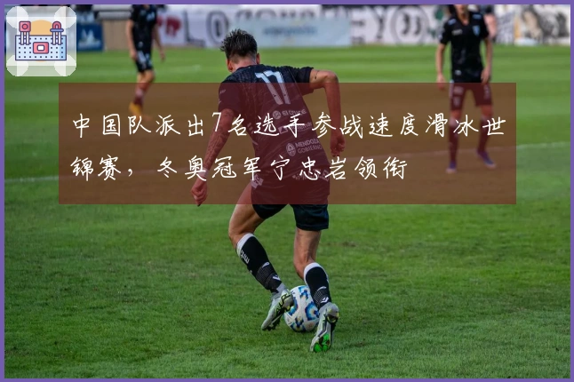 中国队派出7名选手参战速度滑冰世锦赛，冬奥冠军宁忠岩领衔