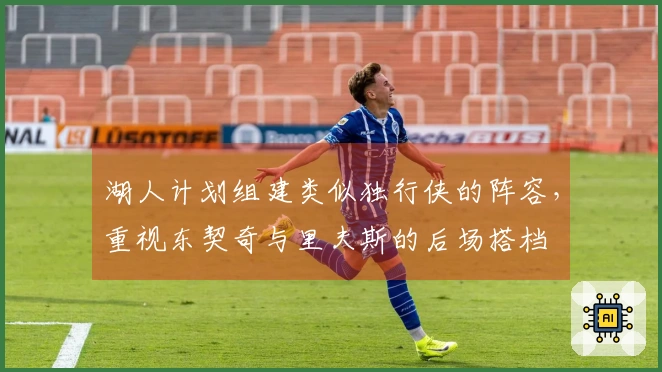 湖人计划组建类似独行侠的阵容，重视东契奇与里夫斯的后场搭档