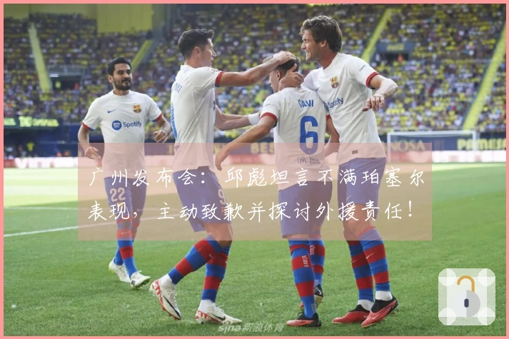 广州发布会：邱彪坦言不满珀塞尔表现，主动致歉并探讨外援责任！