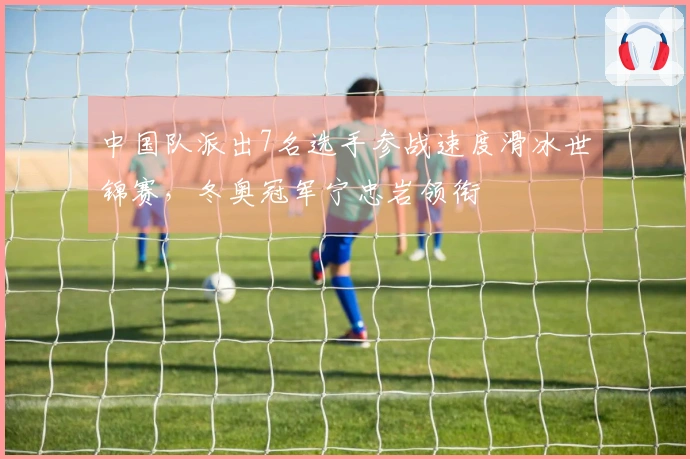 中国队派出7名选手参战速度滑冰世锦赛，冬奥冠军宁忠岩领衔