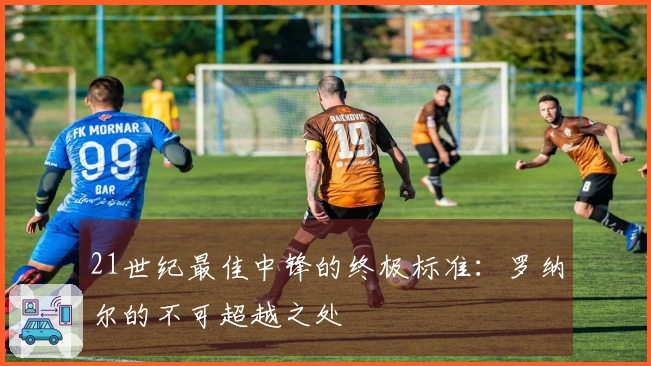 21世纪最佳中锋的终极标准：罗纳尔的不可超越之处