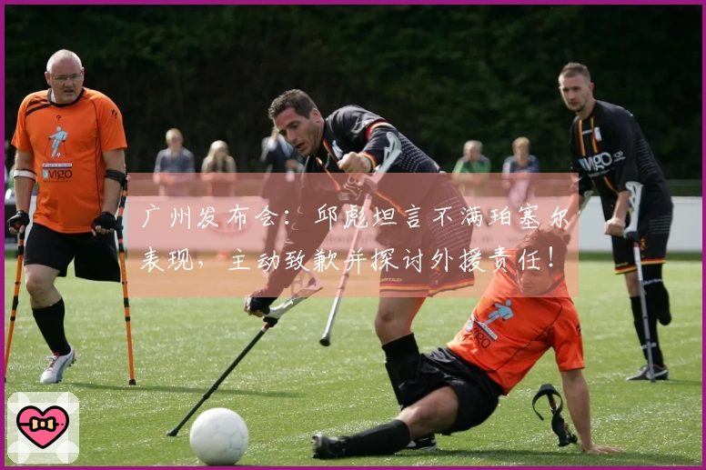广州发布会：邱彪坦言不满珀塞尔表现，主动致歉并探讨外援责任！
